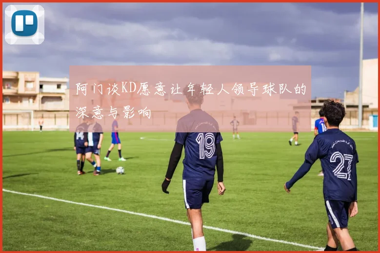 阿门谈KD愿意让年轻人领导球队的深意与影响