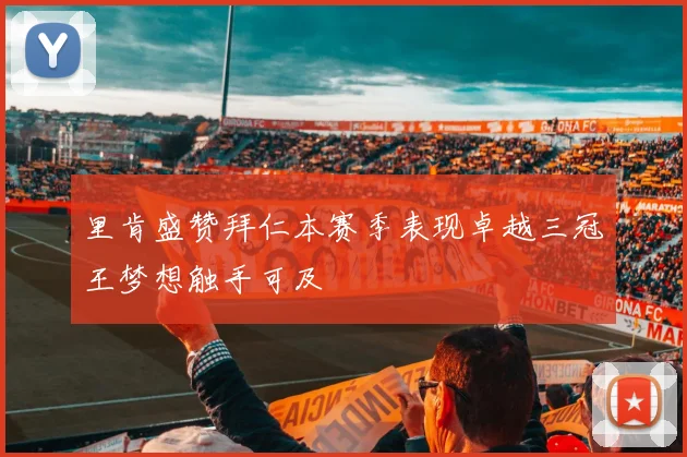 里肯盛赞拜仁本赛季表现卓越三冠王梦想触手可及