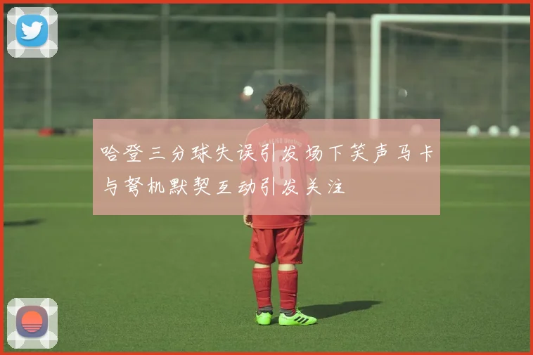哈登三分球失误引发场下笑声马卡与弩机默契互动引发关注