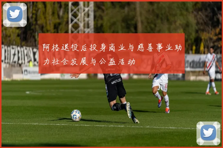 阿格退役后投身商业与慈善事业助力社会发展与公益活动