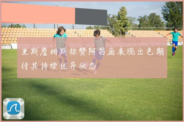 里斯詹姆斯称赞阿昌庞表现出色期待其持续优异状态