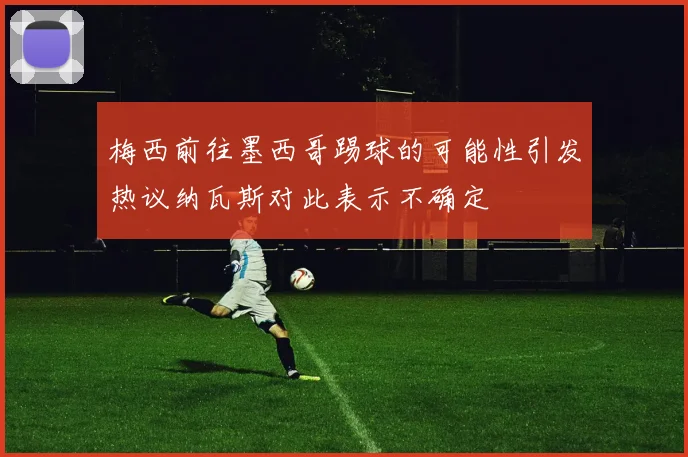 梅西前往墨西哥踢球的可能性引发热议纳瓦斯对此表示不确定