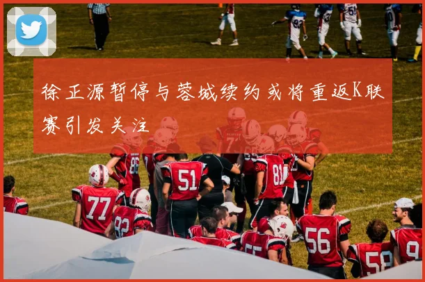 徐正源暂停与蓉城续约或将重返K联赛引发关注