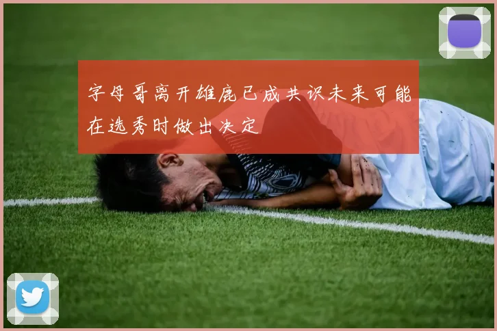字母哥离开雄鹿已成共识未来可能在选秀时做出决定