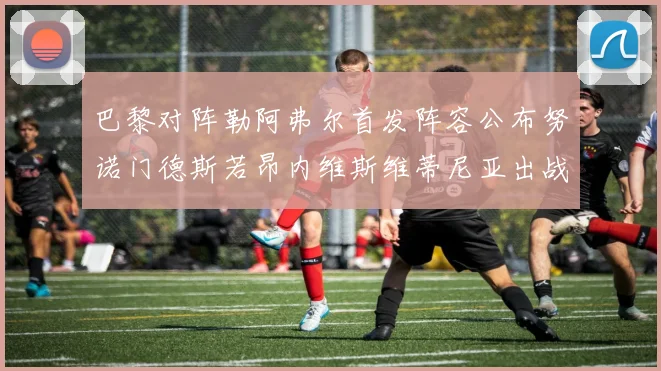 巴黎对阵勒阿弗尔首发阵容公布努诺门德斯若昂内维斯维蒂尼亚出战