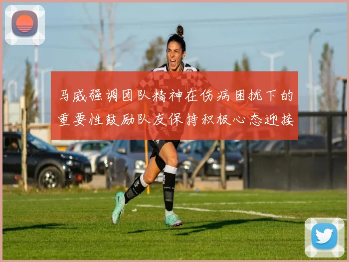 马威强调团队精神在伤病困扰下的重要性鼓励队友保持积极心态迎接挑战