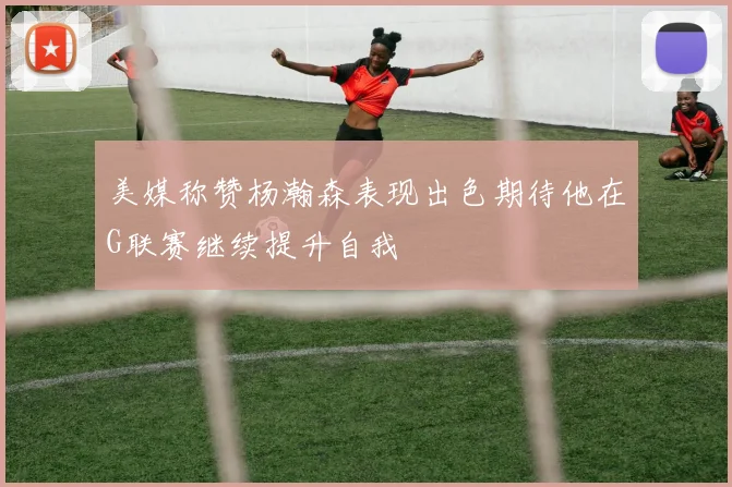 美媒称赞杨瀚森表现出色期待他在G联赛继续提升自我