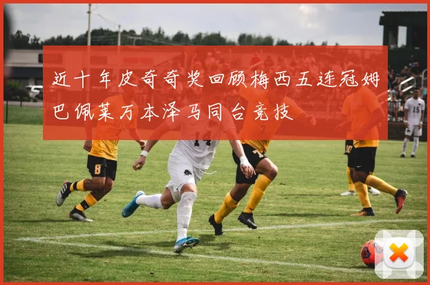 近十年皮奇奇奖回顾梅西五连冠姆巴佩莱万本泽马同台竞技