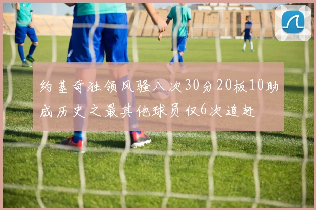 约基奇独领风骚八次30分20板10助成历史之最其他球员仅6次追赶