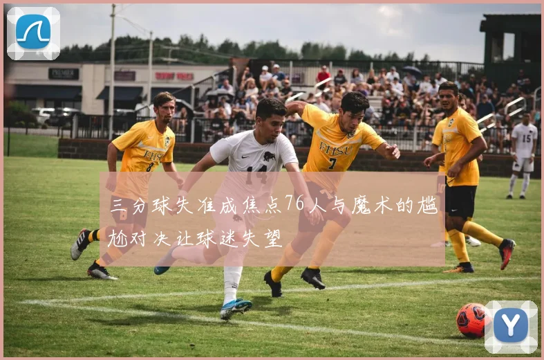 三分球失准成焦点76人与魔术的尴尬对决让球迷失望