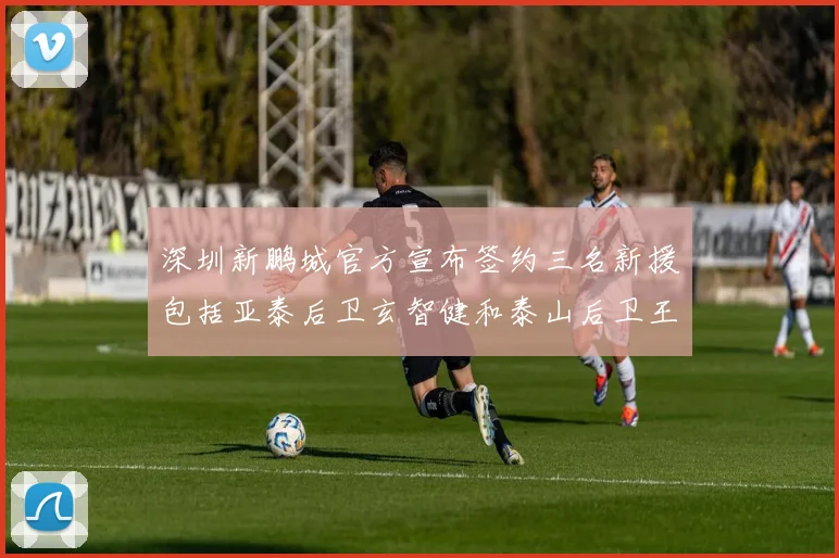 深圳新鹏城官方宣布签约三名新援包括亚泰后卫玄智健和泰山后卫王昱衡