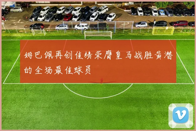 姆巴佩再创佳绩荣膺皇马战胜黄潜的全场最佳球员