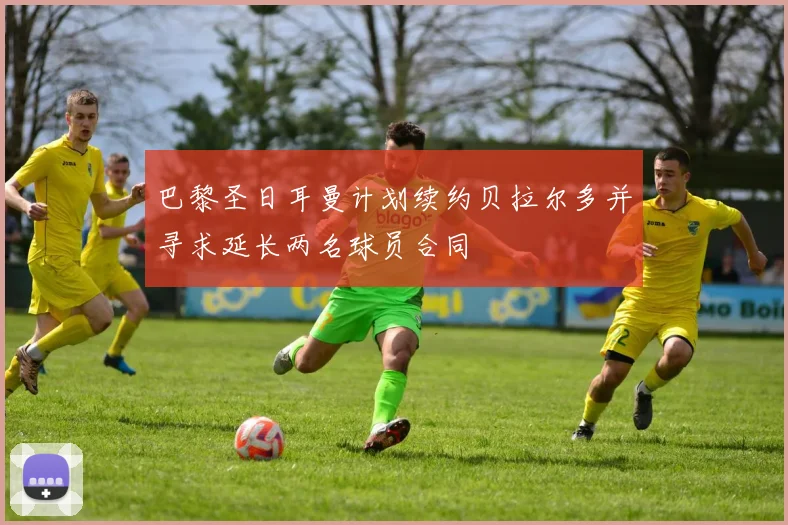 巴黎圣日耳曼计划续约贝拉尔多并寻求延长两名球员合同