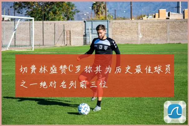 切费林盛赞C罗称其为历史最佳球员之一绝对名列前三位