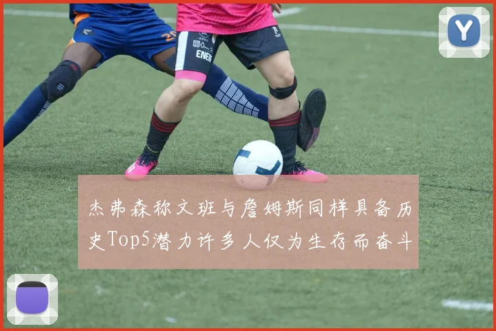 杰弗森称文班与詹姆斯同样具备历史Top5潜力许多人仅为生存而奋斗