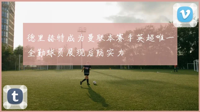 德里赫特成为曼联本赛季英超唯一全勤球员展现后防实力