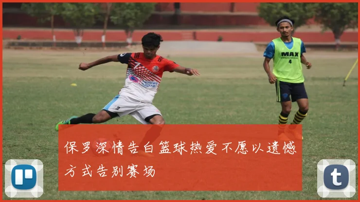 保罗深情告白篮球热爱不愿以遗憾方式告别赛场