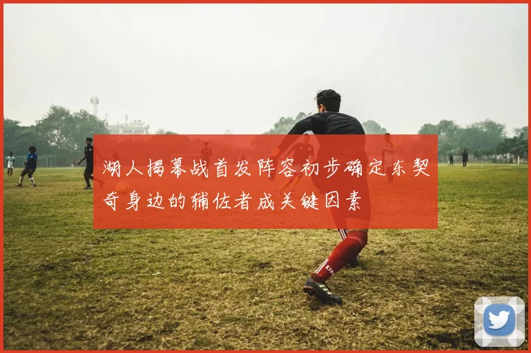 湖人揭幕战首发阵容初步确定东契奇身边的辅佐者成关键因素