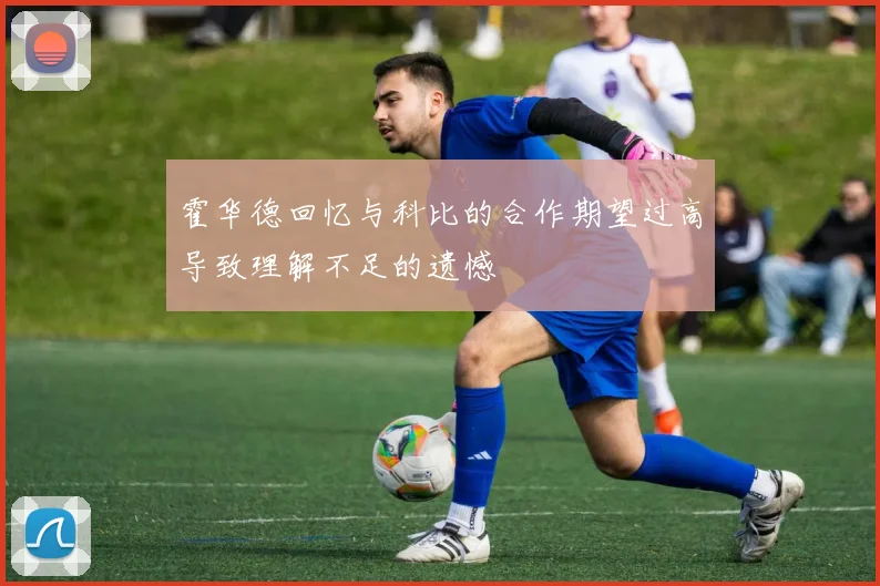 霍华德回忆与科比的合作期望过高导致理解不足的遗憾