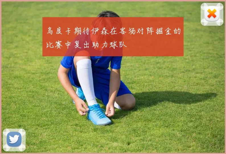 乌度卡期待伊森在客场对阵掘金的比赛中复出助力球队