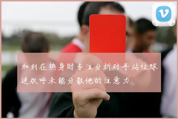 加利在热身时专注分析对手站位球迷欢呼未能分散他的注意力