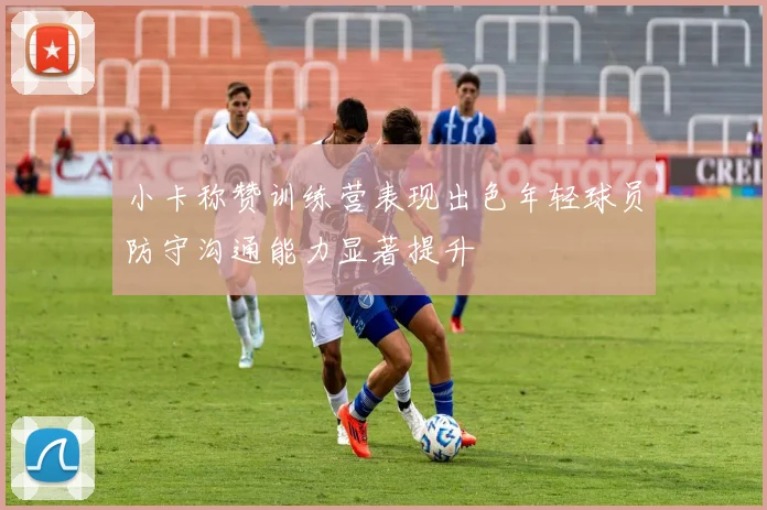 小卡称赞训练营表现出色年轻球员防守沟通能力显著提升
