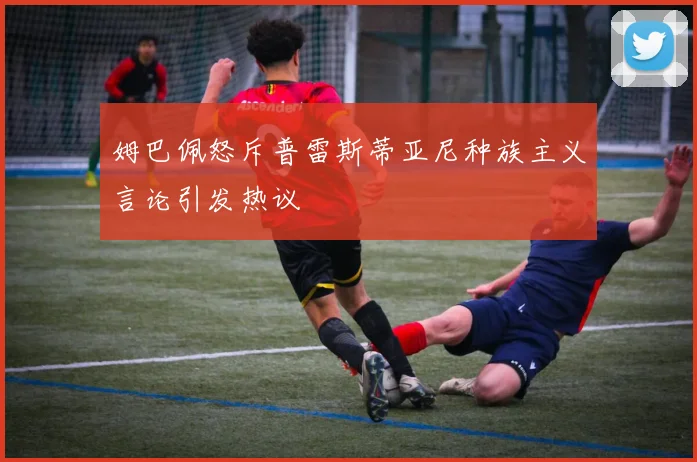 姆巴佩怒斥普雷斯蒂亚尼种族主义言论引发热议