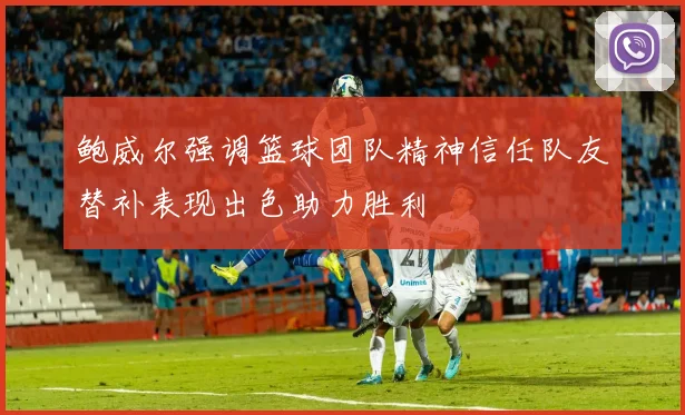 鲍威尔强调篮球团队精神信任队友替补表现出色助力胜利