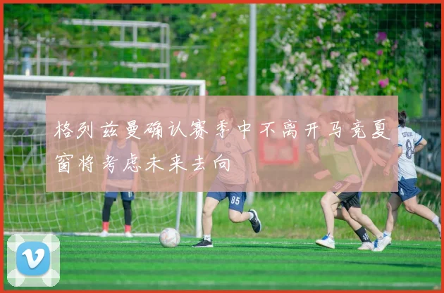 格列兹曼确认赛季中不离开马竞夏窗将考虑未来去向